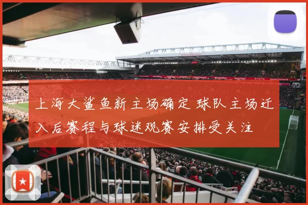 上海大鲨鱼新主场确定 球队主场迁入后赛程与球迷观赛安排受关注