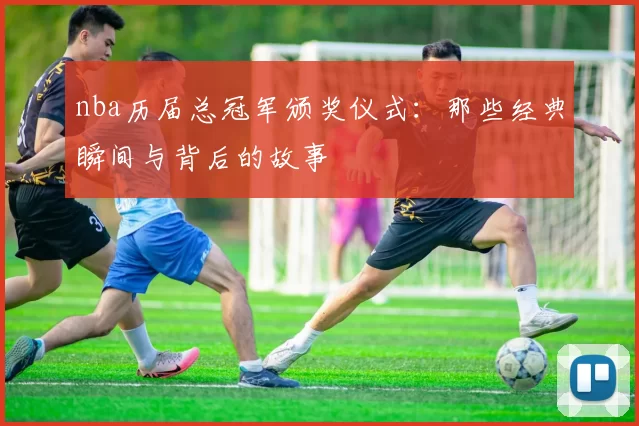 nba历届总冠军颁奖仪式：那些经典瞬间与背后的故事