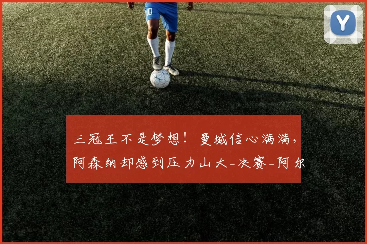 三冠王不是梦想！曼城信心满满，阿森纳却感到压力山大_决赛_阿尔特塔_欧冠