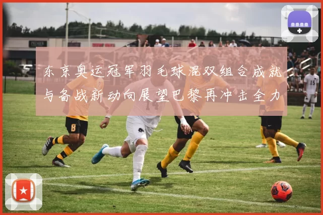 东京奥运冠军羽毛球混双组合成就与备战新动向展望巴黎再冲击全力追逐