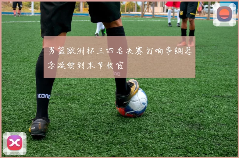 男篮欧洲杯三四名决赛打响争铜悬念延续到末节收官