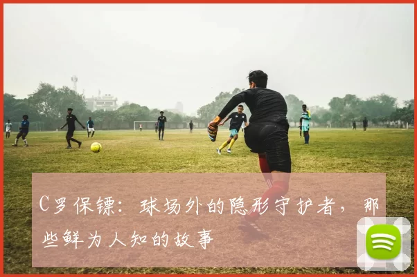 C罗保镖：球场外的隐形守护者，那些鲜为人知的故事