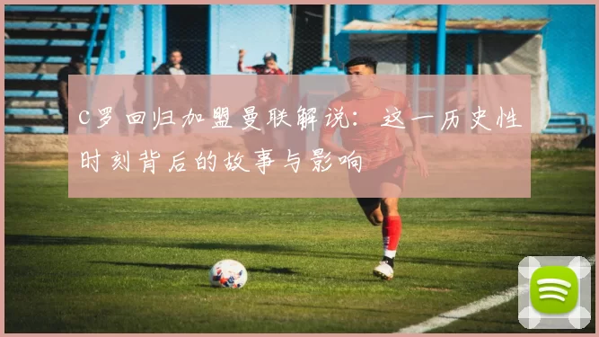 c罗回归加盟曼联解说：这一历史性时刻背后的故事与影响