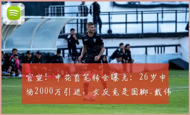 官宣！申花首笔转会曝光：26岁中场2000万引进，女友竟是国脚_戴伟浚_深圳_未来