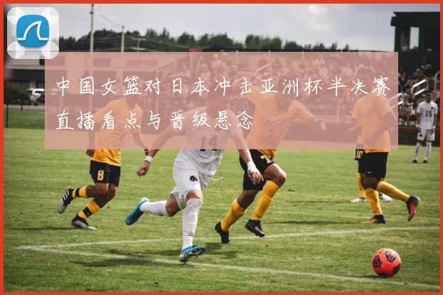 中国女篮对日本冲击亚洲杯半决赛直播看点与晋级悬念