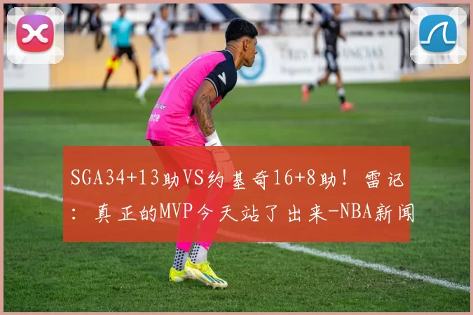 SGA34+13助VS约基奇16+8助！雷记：真正的MVP今天站了出来-NBA新闻