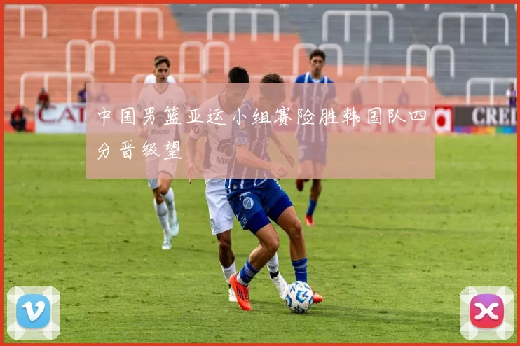 中国男篮亚运小组赛险胜韩国队四分晋级望