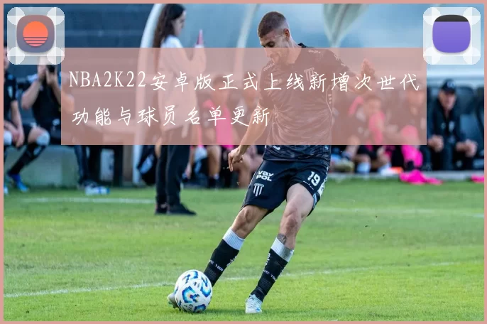 NBA2K22安卓版正式上线新增次世代功能与球员名单更新