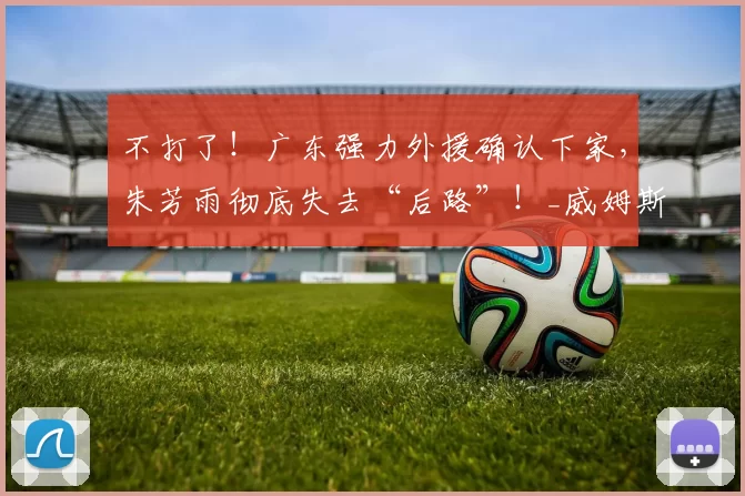 不打了!广东强力外援确认下家,朱芳雨彻底失去“后路”!_威姆斯_奎因_吉林