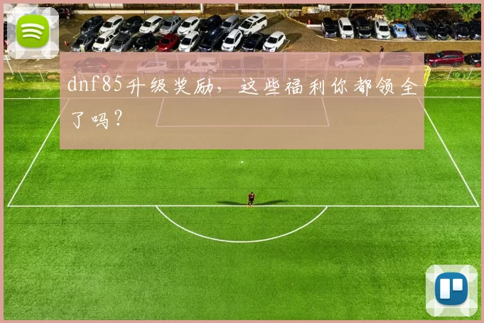 dnf85升级奖励，这些福利你都领全了吗？