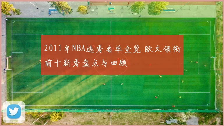 2011年NBA选秀名单全览 欧文领衔前十新秀盘点与回顾