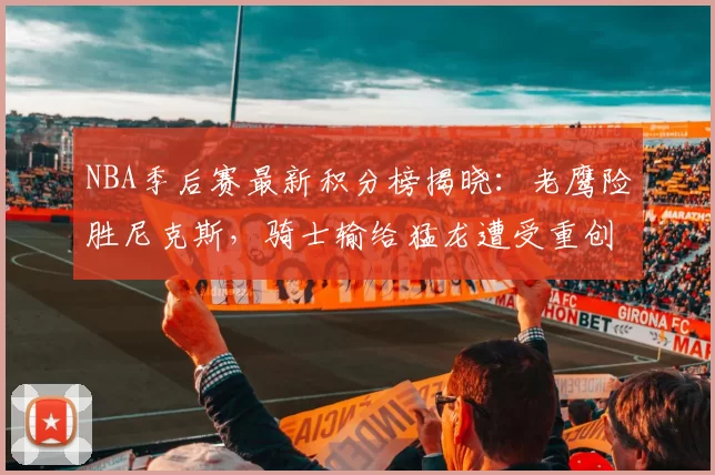 NBA季后赛最新积分榜揭晓：老鹰险胜尼克斯，骑士输给猛龙遭受重创！_篮板_1