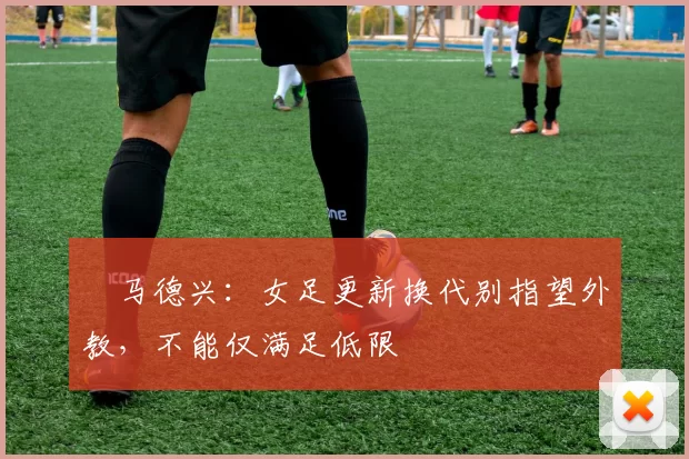 ​马德兴：女足更新换代别指望外教，不能仅满足低限