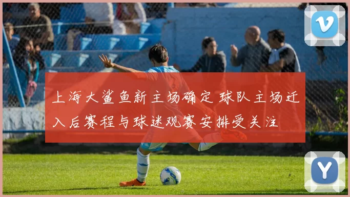 上海大鲨鱼新主场确定 球队主场迁入后赛程与球迷观赛安排受关注