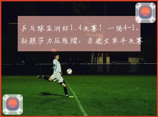 乒乓球亚洲杯1_4决赛!一场4-1,孙颖莎力压陈熠,杀进女单半决赛