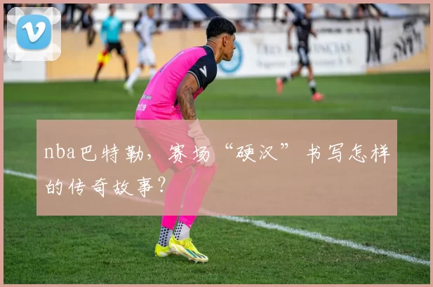 nba巴特勒，赛场“硬汉”书写怎样的传奇故事？