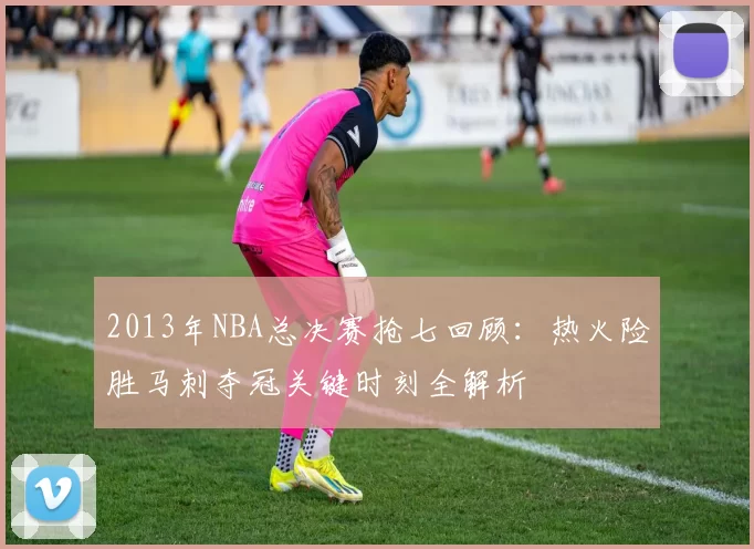 2013年NBA总决赛抢七回顾：热火险胜马刺夺冠关键时刻全解析