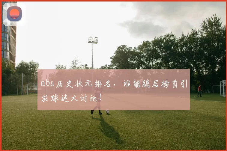 nba历史状元排名，谁能稳居榜首引发球迷大讨论！
