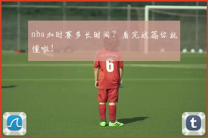 nba加时赛多长时间？看完这篇你就懂啦！