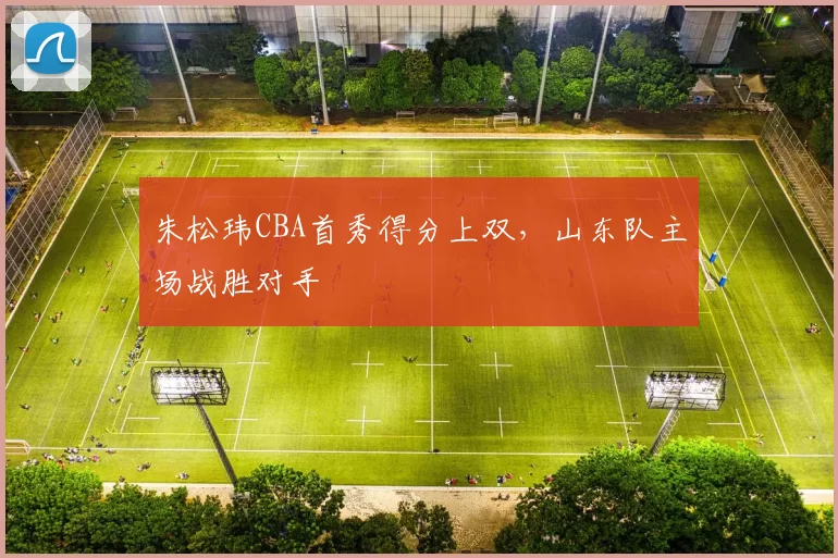 朱松玮CBA首秀得分上双，山东队主场战胜对手