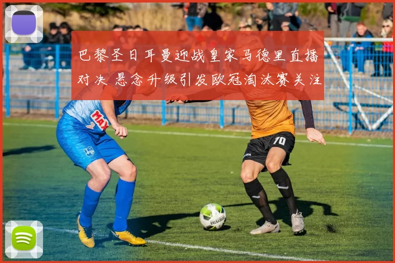 巴黎圣日耳曼迎战皇家马德里直播对决 悬念升级引发欧冠淘汰赛关注