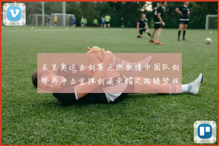 东京奥运击剑赛点燃激情中国队剑锋再冲击金牌剑道荣耀之路铸梦旅