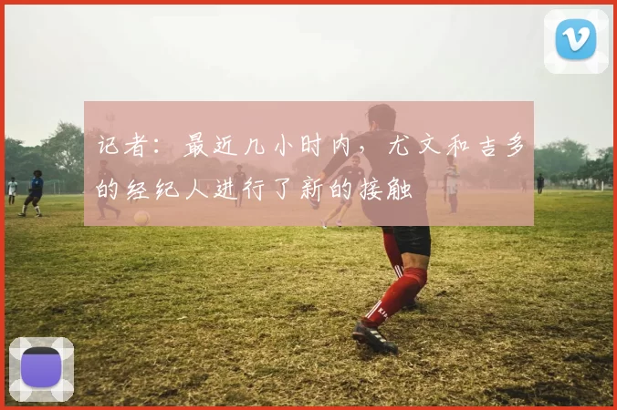 记者：最近几小时内，尤文和吉多的经纪人进行了新的接触