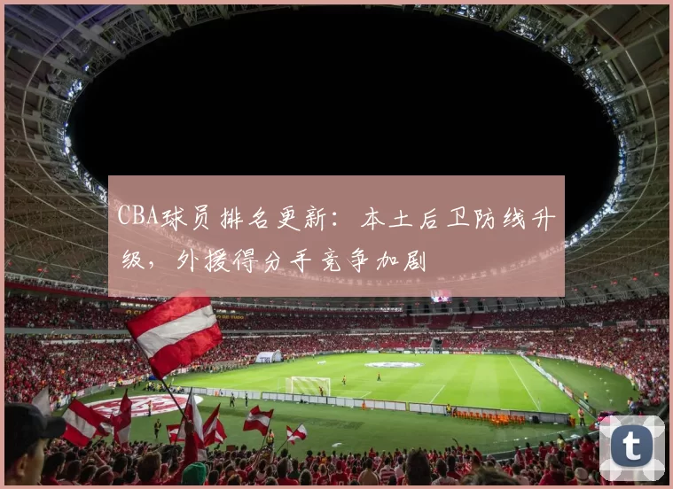 CBA球员排名更新:本土后卫防线升级,外援得分手竞争加剧