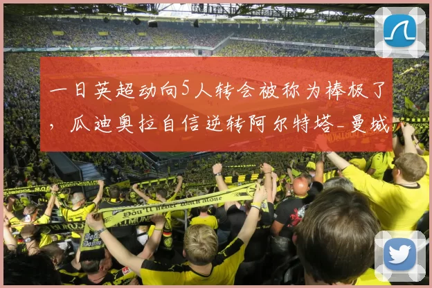 一日英超动向5人转会被称为棒极了,瓜迪奥拉自信逆转阿尔特塔_曼城_阿森纳_阿森纳