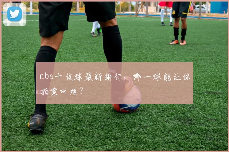 nba十佳球最新排行，哪一球能让你拍案叫绝？
