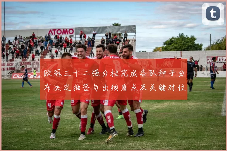 欧冠三十二强分档完成各队种子分布决定抽签与出线看点及关键对位