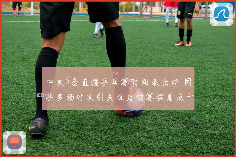 中央5套直播乒乓赛时间表出炉 国乒多场对决引关注后续赛程看点十足