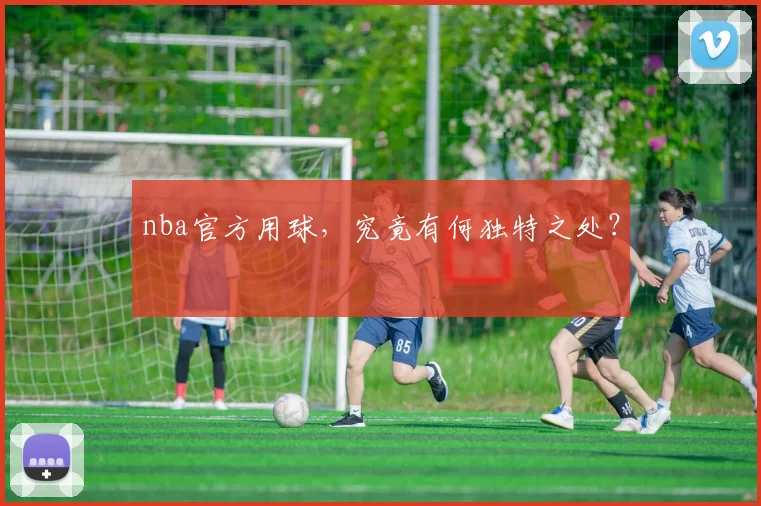 nba官方用球，究竟有何独特之处？