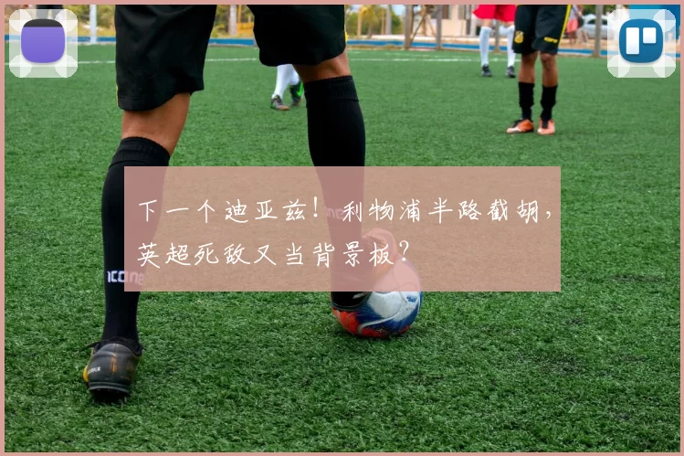 下一个迪亚兹！利物浦半路截胡，英超死敌又当背景板？