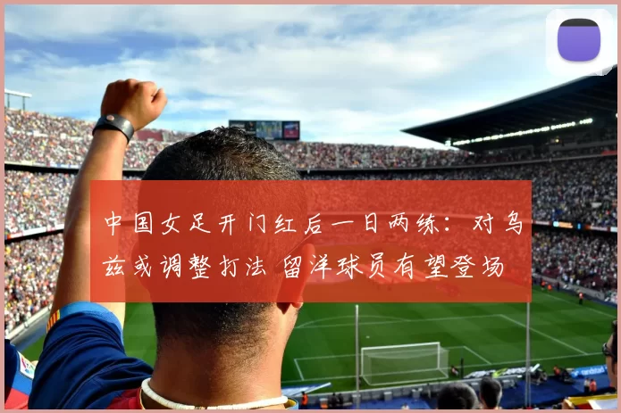 中国女足开门红后一日两练：对乌兹或调整打法 留洋球员有望登场