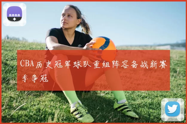 CBA历史冠军球队重组阵容备战新赛季争冠