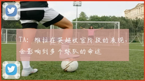 TA：维拉在英超收官阶段的表现，会影响到多个球队的命运