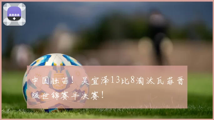 中国独苗！吴宜泽13比8淘汰瓦菲晋级世锦赛半决赛！