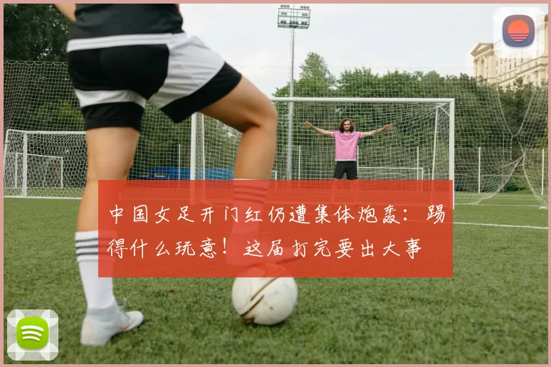 中国女足开门红仍遭集体炮轰:踢得什么玩意!这届打完要出大事