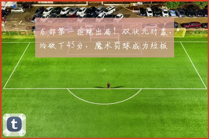 东部第一拒绝出局！双状元对轰，均砍下45分，魔术罚球成为短板