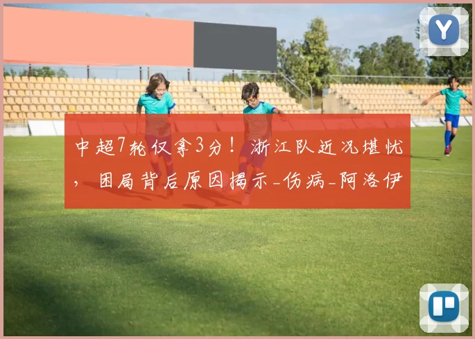 中超7轮仅拿3分！浙江队近况堪忧，困局背后原因揭示_伤病_阿洛伊西_战术