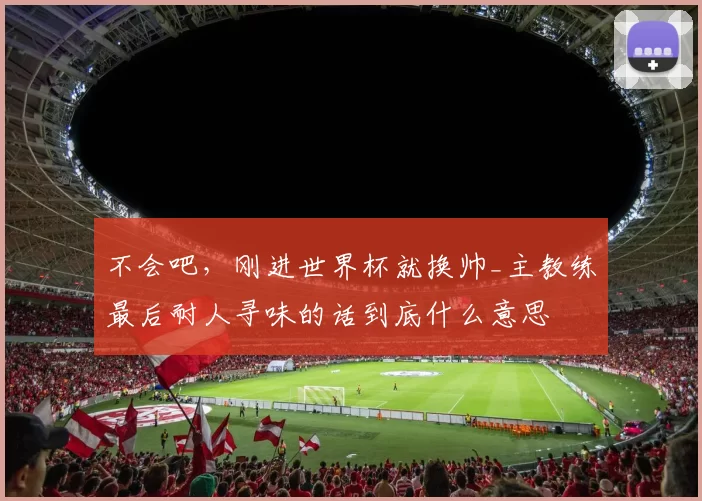 不会吧，刚进世界杯就换帅_主教练最后耐人寻味的话到底什么意思