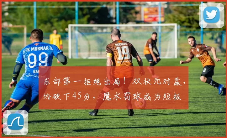 东部第一拒绝出局！双状元对轰，均砍下45分，魔术罚球成为短板