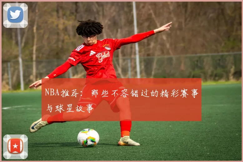NBA推荐：那些不容错过的精彩赛事与球星故事