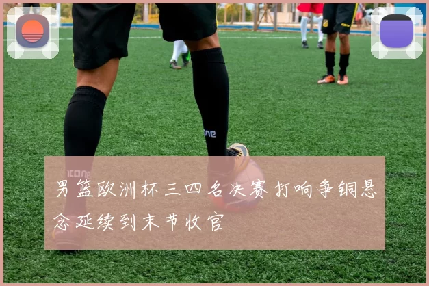 男篮欧洲杯三四名决赛打响争铜悬念延续到末节收官