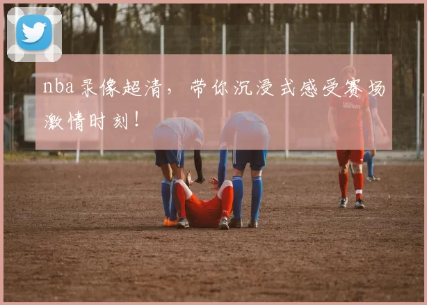 nba录像超清，带你沉浸式感受赛场激情时刻！
