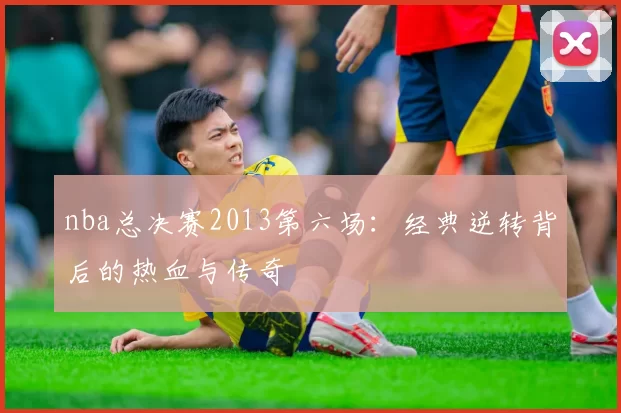 nba总决赛2013第六场：经典逆转背后的热血与传奇