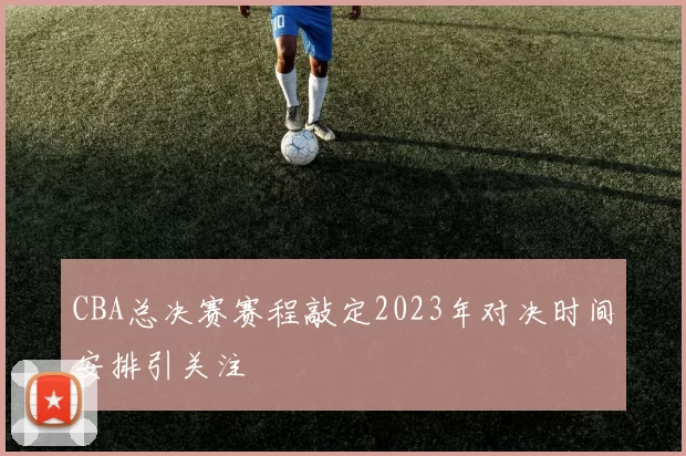 CBA总决赛赛程敲定2023年对决时间安排引关注