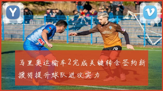 马里奥运输车2完成关键转会签约新援将提升球队进攻实力