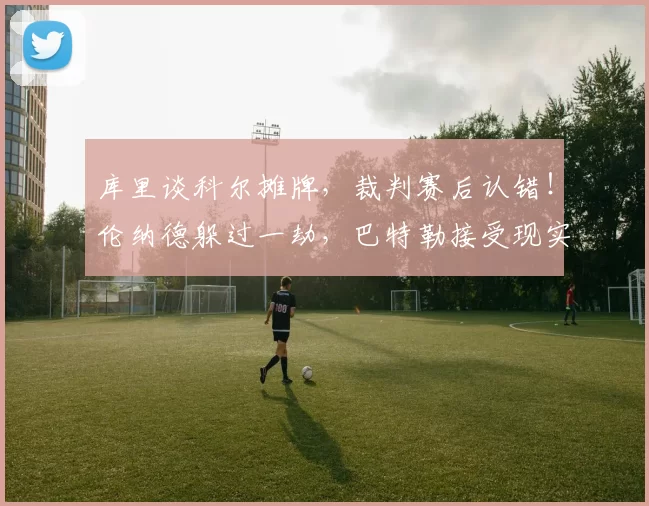 库里谈科尔摊牌，裁判赛后认错！伦纳德躲过一劫，巴特勒接受现实